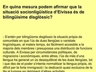 En quina mesura podem afirmar que la situació socionligüística d’Eivissa és de bilingüisime disglòssic? - S’entén per bilingüisme disglòssic la situació pròpia de comunitats en que l’ús de dues llengües o varietats lingüístiques, al mateix temps, és fàcilment accesible a la majoria dels membres i presupossa una distribució de funcions culturals. A Eivissa per circumstàncies polítiques, de migracions i econòmiques, entre altres, l’ús de més d’una llengua ha generat un ús desequilibrat de les dues llengües, tot i que des de el poder s’intenta normalitzar la llengua pròpia, és difícil per la forta immigració i la dedicació quasi exclusiva de la illa al turisme en detriment d’altres activitats. 