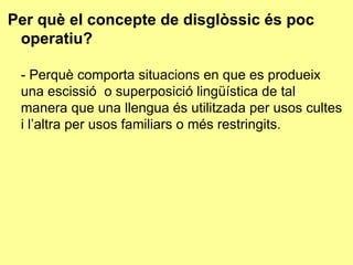 Per què el concepte de disglòssic és poc operatiu? - Perquè comporta situacions en que es produeix una escissió  o superposició lingüística de tal manera que una llengua és utilitzada per usos cultes i l’altra per usos familiars o més restringits. 