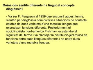 Quins dos sentits diferents ha tingut el concepte disglòssia? - Va ser F. Ferguson al 1959 que encunyà aquest terme, s’entén per disglòssia com diverses situacions de contacte estable de dues varietats d’una mateixa llengua que exerceixen funcions diferents. Posteriorment el sociolingüista nord-americà Fishman va estendre el significat del terme i va plantejar la distribució jeràrquica de funcions entre dues llengües diferents i no entre dues varietats d’una mateixa llengua. 