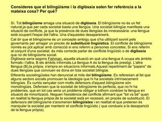 Consideres que el bilingüisme i la diglòssia solen fer referència a la mateixa cosa? Per què? Sí. Tot  bilingüisme  amaga una situació de  diglòssia . El bilingüisme no és un fet natural,ja que per cada societat basta una llengüa. Una societat bilingüe manifesta una situació de conflicte, ja que la presència de dues llengües és innecessària: una llengua està ocupant l'espai del l'altra. Una d'aquestes desapareixerà. Cal dir que el bilingüisme és un concepte ambigu que s'ha utliitzant sovint pels governants per amagar un procés de  substitució lingüística . El conflicte de bilingüisme només es pot aplicar amb correcció si ens referim a persones concretes. Si ens referim al conjunt d'una societat, és més correcte parlar de conflicte lingüístic o de  diglòssia  que no de bilingüisme social.  Diglòssia seria segons  Fishman,  aquella situació en què una llengua A ocupa els àmbits formals i l'altra, B els àmbits informals.La llengua A és la llengua de prestigi. L'altra llengua (B),la pròpia, s'empra en situacions informals.Aquest repartiment de "papers" de dues llengües que conviuen es dona en tota societat bilingüe. Diferents sociolingüistes han denunciat el mite del  bilingüisme . Es refereixen al fet que alguns sectors socials promouen la ideologia que hi ha societats intrínsecament bilingües. És curiós senyalar com molts defensors d'aquest bilingüisme són monolingües. Defensen que la societat de bilingüisme és perfecta, que no hi ha problemes, que en tot cas seria un problema obligar a tothom conéixer la llengua en situació de minorització. Neguen l'existència del conflicte afirmant que "tot va bé" quan en realitat la llengua pròpia de la societat està en recessió, en procés de substitució. El defensors del bilingüisme s'anomenen  bilingüistes  i en realitat el que pretenen és manipular la societat per mantenir el conflicte lingüístic ( que condueix a la desaparició de la llengua pròpia). 