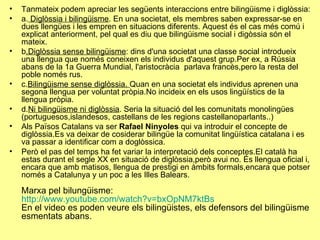 Tanmateix podem apreciar les següents interaccions entre bilingüisme i diglòssia: a.  Diglòssia i bilingüisme . En una societat, els membres saben expressar-se en dues llengües i les empren en situacions diferents. Aquest és el cas més comú i explicat anteriorment, pel qual es diu que bilingüisme social i digòssia són el mateix. b .Diglòssia sense bilingüisme : dins d'una societat una classe social introdueix una llengua que només coneixen els individus d'aquest grup.Per ex, a Rússia abans de la 1a Guerra Mundial, l'aristocràcia  parlava francès,pero la resta del poble només rus. c. Bilingüisme sense diglòssia.  Quan en una societat els individus aprenen una segona llengua per voluntat pròpia.No incideix en els usos lingüístics de la llengua pròpia. d. Ni bilingüisme ni diglòssia . Seria la situació del les comunitats monolingües (portuguesos,islandesos, castellans de les regions castellanoparlants..) Als Països Catalans va ser  Rafael Ninyoles  qui va introduir el concepte de diglòssia.Es va deixar de cosiderar bilingüe la comunitat lingüística catalana i es va passar a identificar com a doglòssica. Però el pas del temps ha fet variar la interpretació dels conceptes.El català ha estas durant el segle XX en situació de diglòssia,però avui no. És llengua oficial i, encara que amb matisos, llengua de prestigi en àmbits formals,encara que potser només a Catalunya y un poc a les Illes Balears. Marxa pel bilungüisme:  http://www.youtube.com/watch?v=bxOpNM7ktBs En el video es poden veure els bilingüistes, els defensors del bilingüisme esmentats abans. 
