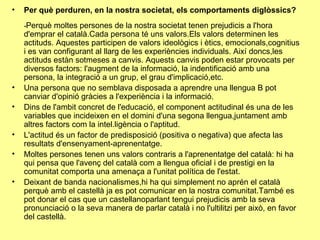 Per què perduren, en la nostra societat, els comportaments diglòssics? - Perquè moltes persones de la nostra societat tenen prejudicis a l'hora d'emprar el català.Cada persona té uns valors.Els valors determinen les actituds. Aquestes participen de valors ideològics i ètics, emocionals,cognitius i es van configurant al llarg de les experiències individuals. Així doncs,les actituds estàn sotmeses a canvis. Aquests canvis poden estar provocats per diversos factors: l'augment de la informació, la indentificació amb una persona, la integració a un grup, el grau d'implicació,etc. Una persona que no semblava disposada a aprendre una llengua B pot canviar d'opinió gràcies a l'experiència i la informació. Dins de l'ambit concret de l'educació, el component actitudinal és una de les variables que incideixen en el domini d'una segona llengua,juntament amb altres factors com la intel.ligència o l'aptitud. L'actitud és un factor de predisposició (positiva o negativa) que afecta las resultats d'ensenyament-aprenentatge. Moltes persones tenen uns valors contraris a l'aprenentatge del català: hi ha qui pensa que l'avenç del català com a llengua oficial i de prestigi en la comunitat comporta una amenaça a l'unitat política de l'estat. Deixant de banda nacionalismes,hi ha qui simplement no aprén el català perquè amb el castellà ja es pot comunicar en la nostra comunitat.També es pot donar el cas que un castellanoparlant tengui prejudicis amb la seva pronunciació o la seva manera de parlar català i no l'ultilitzi per això, en favor del castellà. 