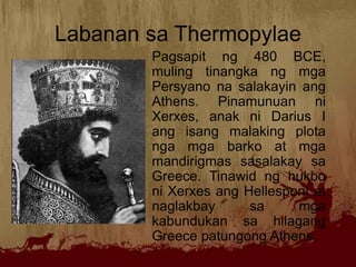 Labanan sa Thermopylae
Pagsapit ng 480 BCE,
muling tinangka ng mga
Persyano na salakayin ang
Athens. Pinamunuan ni
Xerxes, anak ni Darius I
ang isang malaking plota
nga mga barko at mga
mandirigmas sasalakay sa
Greece. Tinawid ng hukbo
ni Xerxes ang Hellespont at
naglakbay sa mga
kabundukan sa hilagang
Greece patungong Athens.
 