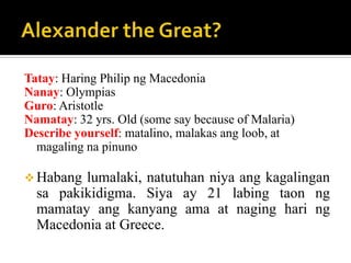 Tatay: Haring Philip ng Macedonia
Nanay: Olympias
Guro: Aristotle
Namatay: 32 yrs. Old (some say because of Malaria)
Describe yourself: matalino, malakas ang loob, at
magaling na pinuno
 Habang lumalaki, natutuhan niya ang kagalingan
sa pakikidigma. Siya ay 21 labing taon ng
mamatay ang kanyang ama at naging hari ng
Macedonia at Greece.
 