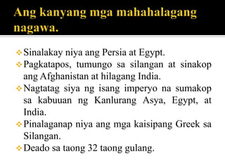 Sinalakay niya ang Persia at Egypt.
Pagkatapos, tumungo sa silangan at sinakop
ang Afghanistan at hilagang India.
Nagtatag siya ng isang imperyo na sumakop
sa kabuuan ng Kanlurang Asya, Egypt, at
India.
Pinalaganap niya ang mga kaisipang Greek sa
Silangan.
Deado sa taong 32 taong gulang.
 