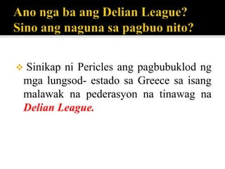  Sinikap ni Pericles ang pagbubuklod ng
mga lungsod- estado sa Greece sa isang
malawak na pederasyon na tinawag na
Delian League.
 