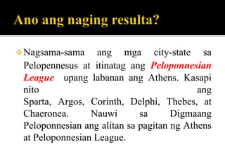 Nagsama-sama ang mga city-state sa
Pelopennesus at itinatag ang Peloponnesian
League upang labanan ang Athens. Kasapi
nito ang
Sparta, Argos, Corinth, Delphi, Thebes, at
Chaeronea. Nauwi sa Digmaang
Peloponnesian ang alitan sa pagitan ng Athens
at Peloponnesian League.
 