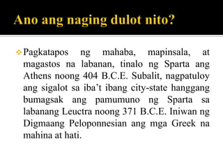 Pagkatapos ng mahaba, mapinsala, at
magastos na labanan, tinalo ng Sparta ang
Athens noong 404 B.C.E. Subalit, nagpatuloy
ang sigalot sa iba’t ibang city-state hanggang
bumagsak ang pamumuno ng Sparta sa
labanang Leuctra noong 371 B.C.E. Iniwan ng
Digmaang Peloponnesian ang mga Greek na
mahina at hati.
 