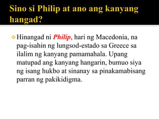 Hinangad ni Philip, hari ng Macedonia, na
pag-isahin ng lungsod-estado sa Greece sa
ilalim ng kanyang pamamahala. Upang
matupad ang kanyang hangarin, bumuo siya
ng isang hukbo at sinanay sa pinakamabisang
parran ng pakikidigma.
 
