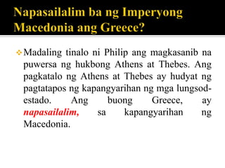 Madaling tinalo ni Philip ang magkasanib na
puwersa ng hukbong Athens at Thebes. Ang
pagkatalo ng Athens at Thebes ay hudyat ng
pagtatapos ng kapangyarihan ng mga lungsod-
estado. Ang buong Greece, ay
napasailalim, sa kapangyarihan ng
Macedonia.
 