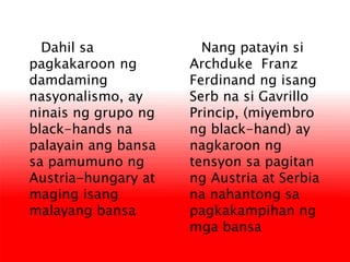 Nang patayin si
Archduke Franz
Ferdinand ng isang
Serb na si Gavrillo
Princip, (miyembro
ng black-hand) ay
nagkaroon ng
tensyon sa pagitan
ng Austria at Serbia
na nahantong sa
pagkakampihan ng
mga bansa
Dahil sa
pagkakaroon ng
damdaming
nasyonalismo, ay
ninais ng grupo ng
black-hands na
palayain ang bansa
sa pamumuno ng
Austria-hungary at
maging isang
malayang bansa
 