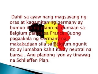 Dahil sa ayaw nang magsayang ng
oras at kagamitan ng germany ay
bumuo ito ng plano na dumaan sa
Belgium paikot sa France. Buong
pagaakala ng Germany na
makakadaan sila sa Belgium,ngunit
ito ay lumaban kahit ito ay neutral na
bansa . Ang planong iyon ay tinawag
na Schlieffen Plan.
 