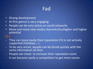 FadStrong developmentAt first glance is very engagingPeople can be very active on social networksMore and more new media channels,thushigher and higher potential But:They can loose easily their reputation if it is not actively supported (Holidays… ) 