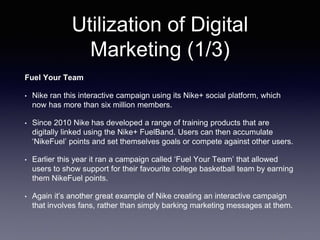 Utilization of Digital
Marketing (1/3)
Fuel Your Team
• Nike ran this interactive campaign using its Nike+ social platform, which
now has more than six million members.
• Since 2010 Nike has developed a range of training products that are
digitally linked using the Nike+ FuelBand. Users can then accumulate
‘NikeFuel’ points and set themselves goals or compete against other users.
• Earlier this year it ran a campaign called ‘Fuel Your Team’ that allowed
users to show support for their favourite college basketball team by earning
them NikeFuel points.
• Again it’s another great example of Nike creating an interactive campaign
that involves fans, rather than simply barking marketing messages at them.
 