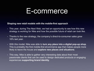 E-commerce
Shaping new retail models with the mobile-first approach
• This year, during The Next Web, we had an opportunity to see how this new
strategy is working for Nike and how the possible future of retail can look like.
• Thanks to the new strategy, the company’s direct-to-consumer sales grew
16% last year.
• With this model, Nike was able to turn any place into a digital pop-up shop.
This is probably the first mobile-first eCommerce app that makes people more
likely to leave the house and explore new places and situations.
• This way, Nike is able to gather very interesting data about their most
passionate clients that can be used to design dedicated products or engaging
experiences supporting brand identity.
 