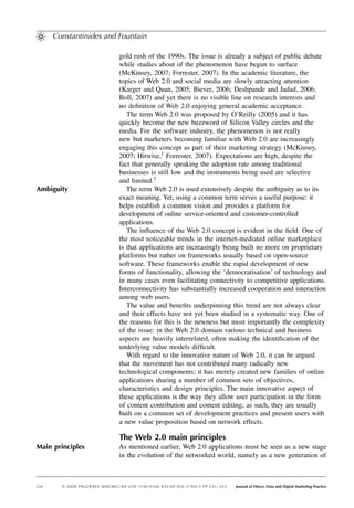 Constantinides and Fountain

                                  gold rush of the 1990s. The issue is already a subject of public debate
                                  while studies about of the phenomenon have begun to surface
                                  (McKinsey, 2007; Forrester, 2007). In the academic literature, the
                                  topics of Web 2.0 and social media are slowly attracting attention
                                  (Karger and Quan, 2005; Biever, 2006; Deshpande and Jadad, 2006;
                                  Boll, 2007) and yet there is no visible line on research interests and
                                  no deﬁnition of Web 2.0 enjoying general academic acceptance.
                                     The term Web 2.0 was proposed by O’Reilly (2005) and it has
                                  quickly become the new buzzword of Silicon Valley circles and the
                                  media. For the software industry, the phenomenon is not really
                                  new but marketers becoming familiar with Web 2.0 are increasingly
                                  engaging this concept as part of their marketing strategy (McKinsey,
                                  2007; Hitwise,1 Forrester, 2007). Expectations are high, despite the
                                  fact that generally speaking the adoption rate among traditional
                                  businesses is still low and the instruments being used are selective
                                  and limited.2
Ambiguity                            The term Web 2.0 is used extensively despite the ambiguity as to its
                                  exact meaning. Yet, using a common term serves a useful purpose: it
                                  helps establish a common vision and provides a platform for
                                  development of online service-oriented and customer-controlled
                                  applications.
                                     The inﬂuence of the Web 2.0 concept is evident in the ﬁeld. One of
                                  the most noticeable trends in the internet-mediated online marketplace
                                  is that applications are increasingly being built no more on proprietary
                                  platforms but rather on frameworks usually based on open-source
                                  software. These frameworks enable the rapid development of new
                                  forms of functionality, allowing the ‘democratisation’ of technology and
                                  in many cases even facilitating connectivity to competitive applications.
                                  Interconnectivity has substantially increased cooperation and interaction
                                  among web users.
                                     The value and beneﬁts underpinning this trend are not always clear
                                  and their effects have not yet been studied in a systematic way. One of
                                  the reasons for this is the newness but most importantly the complexity
                                  of the issue: in the Web 2.0 domain various technical and business
                                  aspects are heavily interrelated, often making the identiﬁcation of the
                                  underlying value models difﬁcult.
                                     With regard to the innovative nature of Web 2.0, it can be argued
                                  that the movement has not contributed many radically new
                                  technological components; it has merely created new families of online
                                  applications sharing a number of common sets of objectives,
                                  characteristics and design principles. The main innovative aspect of
                                  these applications is the way they allow user participation in the form
                                  of content contribution and content editing; as such, they are usually
                                  built on a common set of development practices and present users with
                                  a new value proposition based on network effects.

                                  The Web 2.0 main principles
Main principles                   As mentioned earlier, Web 2.0 applications must be seen as a new stage
                                  in the evolution of the networked world, namely as a new generation of



234     © 2 0 0 8 PALGRAVE MACMILLAN LTD 1746- 0166 $30.00 VO L .9 NO.3 PP 231– 244.   Journal of Direct, Data and Digital Marketing Practice
 