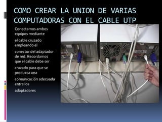 COMO CREAR LA UNION DE VARIAS
COMPUTADORAS CON EL CABLE UTP
Conectamos ambos
equipos mediante
el cable cruzado
empleando el
conector del adaptador
de red. Recordamos
que el cable debe ser
cruzado para que se
produzca una
comunicación adecuada
entre los
adaptadores
 