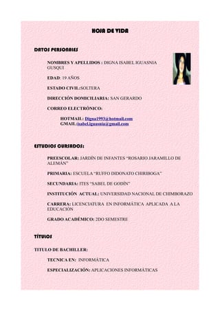 HOJA DE VIDA
DATOS PERSONALES
NOMBRES Y APELLIDOS : DIGNA ISABEL IGUASNIA
GUSQUI
EDAD: 19 AÑOS
ESTADO CIVIL:SOLTERA
DIRECCIÓN DOMICILIARIA: SAN GERARDO
CORREO ELECTRÓNICO:
HOTMAIL: Digna1993@hotmail.com
GMAIL:isabel.iguasnia@gmail.com
ESTUDIOS CURSADOS:
PREESCOLAR: JARDÍN DE INFANTES “ROSARIO JARAMILLO DE
ALEMÁN”
PRIMARIA: ESCUELA “RUFFO DIDONATO CHIRIBOGA”
SECUNDARIA: ITES “SABEL DE GODÍN”
INSTITUCIÓN ACTUAL: UNIVERSIDAD NACIONAL DE CHIMBORAZO
CARRERA: LICENCIATURA EN INFORMÁTICA APLICADA A LA
EDUCACIÓN
GRADO ACADÉMICO: 2DO SEMESTRE
TÍTULOS
TITULO DE BACHILLER:
TECNICA EN: INFORMÁTICA
ESPECIALIZACIÓN: APLICACIONES INFORMÁTICAS