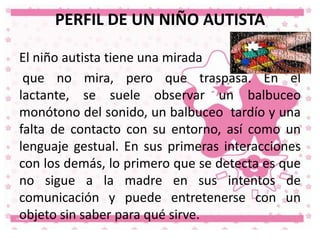 PERFIL DE UN NIÑO AUTISTA
El niño autista tiene una mirada
que no mira, pero que traspasa. En el
lactante, se suele observar un balbuceo
monótono del sonido, un balbuceo tardío y una
falta de contacto con su entorno, así como un
lenguaje gestual. En sus primeras interacciones
con los demás, lo primero que se detecta es que
no sigue a la madre en sus intentos de
comunicación y puede entretenerse con un
objeto sin saber para qué sirve.

 