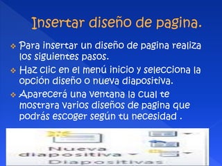  Para insertar un diseño de pagina realiza 
los siguientes pasos. 
 Haz clic en el menú inicio y selecciona la 
opción diseño o nueva diapositiva. 
 Aparecerá una ventana la cual te 
mostrara varios diseños de pagina que 
podrás escoger según tu necesidad . 
 