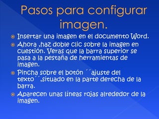  Insertar una imagen en el documento Word. 
 Ahora ,haz doble clic sobre la imagen en 
cuestión. Veras que la barra superior se 
pasa a la pestaña de herramientas de 
imagen. 
 Pincha sobre el botón ´´ajuste del 
texto´´,situado en la parte derecha de la 
barra. 
 Aparecen unas líneas rojas alrededor de la 
imagen. 
 
