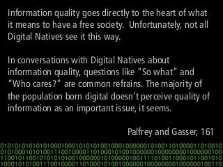 Information quality goes directly to the heart of what
it means to have a free society. Unfortunately, not all
Digital Natives see it this way.
In conversations with Digital Natives about
information quality, questions like “So what” and
“Who cares?” are common refrains. The majority of
the population born digital doesn’t perceive quality of
information as an important issue, it seems.

Palfrey and Gasser, 161

 