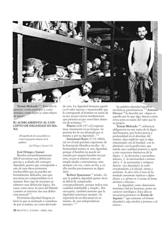Tomás Melendo (11). Describe la          de otro. La dignidad humana signifi-          La palabra dignidad significa
persona «como principio y como              ca el valor interno e insustituible que   excelencia, preeminencia. (15) Antonio
término, como sujeto y como objeto          le corresponde al hombre en razón de      Orozco (8) la describe así: «digno es
de amor».                                   su ser, no por ciertos rendimientos       aquello por lo que algo destaca entre
                                            que prestara ni por otros fines distin-   otros seres en razón del valor que le
B) ACERCAMIENTO AL CON-                     tos de sí mismo. (14)                     es propio».
CEPTO DE DIGNIDAD HUMA-                         Platón (428-347 a.C) expresó              Tomás Melendo (16), referencia
NA                                          muy claramente en su Gorgias «la          obligatoria en este tema de la digni-
                                            persona ha de ser afirmada por sí         dad humana, por la frecuencia y
    «El significado de una palabra es       misma y por su dignidad». (13)            profundidad en el abordaje del
    como el pequeño abismo de la                Immanuel Kant (1724-1804),            mismo, deja explícito que es algo
    palabra»                                tal vez el más preclaro exponente de      relacionado con la bondad, con la
                José Ortega y Gasset (12)   la ilustración filosófica escribe: «la    plenitud, con la perfección; que
                                            humanidad misma es una dignidad,          señala una cualidad positiva y apela
    José Ortega y Gasset                    porque el hombre no puede ser             a tres caracteres distintivos de lo
    Resulta extraordinariamente             tratado por ningún hombre (ni por         digno: 1- la elevación o encumbra-
difícil encontrar una definición            otro, ni por sí mismo) como un            miento, 2- la interioridad o intimi-
precisa y acabada del concepto              simple medio o instrumento, sino          dad y 3- la autonomía o indepen-
dignidad, puesto que corresponde a          siempre a la vez, como un fin, y en       dencia. «La dignidad es la valía
uno de esos datos primarios                 ello estriba precisamente su digni-       correspondiente a lo elevado, íntimo y
irreductibles que no pueden ser             dad».                                     autónomo. Se alza sobre el resto de las
formalmente definidos, sino que                 Robert Spaemann (3) señala: «lo       bondades meramente relativas o depen-
necesitan ser comprendidos en sí            que la palabra dignidad quiere decir      dientes y se afirma en sí misma de forma
mismos. Este tipo de nociones no            es difícil de comprender                  absoluta o soberana».
admiten una definición lógica. En           conceptualmente, porque indica una             La dignidad, como dimensión
casos como estos, la tarea del filósofo     cualidad indefinible y simple». Por       intrínseca del ser humano, posee un
consiste en intentar dar una defini-        otra parte, también sostiene que la       carácter ontológico. Esta idea se
ción esencial (13).                         dignidad constituye siempre «la           encuentra presente en Tomás de
    El término dignidad designa en          expresión de un descansar-en-sí-          Aquino (3) que sostenía «el término
latín lo que es estimado o considera-       mismo, de una independencia               dignidad es algo absoluto y pertenece a la
do por si mismo, no como derivado           interior». (11)                           esencia».
20 BIOÉTICA /ENERO- ABRIL 2006
 