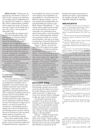 Millán Puelles (3) afirma que «la          la actualidad. En concreto, la reduc-     hombres de nuestra generación en
dignidad que todo hombre sostiene por el       ción moderna de la dignidad a la          beneficio de todos, y especialmente
hecho de serlo, constituye una determina-      racionalidad y a la autonomía de la       de aquellos a los que le resulta
ción axiológica formal, independiente de       libertad. Agrega además, que en           imposible defender su dignidad.
los contenidos de la conducta» y, añade la     este sentido son paradigmáticas las
Dra. Parisi, independiente también             tesis defendidas por autores como         BIBLIOGRAFÍA
de los cargos que ocupe, de la posi-           Parfit, Singer o Engelhardt, (3,13) que      1-Gastaldí IF. Introducción. En Santacruz E.
ción que tenga en la sociedad, de su           tienen como consecuencias la nega-        editor. La Antropología fundamenta la Ética.
raza, de su sexo, o de su grado de             ción de los derechos a los seres no       Quito. Fundación Tierra Nueva, 2001; p.9.
                                                                                            2-León F. Dignidad Humana, Libertad y
desarrollo vital.                              racionales o no autónomos de la           Bioética. Cuadernos de Bioética 1992; 28(4º): pp
    Así entendida, no expresa supe-            especie homo sapiens, como los embrio-    5-22.
rioridad de un hombre sobre otro,              nes, fetos, niños pequeños, deficien-        3-Parisi A. En torno al principio de la Dignidad
sino de todo ser humano sobre el               tes, personas en coma, etc. A estos       Humana. Cuadernos de Bioética 2004; 54(2ª):
resto de los seres que carecen de              seres humanos, a los que se le niega      pp 257-82.
                                                                                            4-De Luis R. ¿Quién es Dios? Curso de Dios
razón. En esta línea Hervada (3)               sus derechos, el autor los llamaría los   Uno y Trino. Salamanca.2001; pp 1-8.
mantiene que la dignidad implica o             excluidos de la dignidad humana.             5-Persona. Diccionario enciclopédico de
significa, una excelencia o eminencia              Singer (3) afirma: «ni todos los      Teología Moral. Madrid: Ediciones Paulinas.1986;
en el ser, que no sólo lo hace superior        miembros de la especie homo sapiens       p 832.
a los otros seres, sino que lo sitúa en        son personas, ni todas las personas          6-Iniciación a la Antropología Filosófica.
                                                                                         Madrd: Instituto Internacional de Teología a
otro orden del ser. Para este autor, se        son miembros de la especie homo           Distancia, 1997: pp 7-18.
trata de «la perfección o intensidad del       sapiens... Los recién nacidos humanos        7-Lucas R. El hombre, espíritu encarnado.
ser que corresponde a la naturaleza            no nacen con conciencia de sí mis-        Madrid: Sociedad de Educación Atenas; 1995:
humana y que se predica de la persona,         mos, ni son capaces de comprender         pp 264-265.
en cuanto esta es la realización existencial   que existen en el tiempo. No son             8-Orozco A. Fundamentos antropológicos de
                                                                                         la ética racional. Cuadernos de Bioética 1993;
de la naturaleza humana».                      personas». Por su parte Engelhardt (3)    13(1º): pp 40-51.
    Se podría concluir entonces, que           clasifica a los seres humanos en             9-Calvo A. El Nasciturus como sujeto del
la dignidad es un término que se               función de su alejamiento frente al       derecho. Concepto constitucional de persona
aplica al hombre para señalar una              ideal de autonomía. Los cigotos,          frente al concepto pandecista-civilista. Cuadernos
peculiar calidad del ser, para sostener        embriones, fetos, anencefálicos y         de Bioética 2004; 54(2ª): pp 284-85.
                                                                                            10-Lucas R. Bioética para todos. México D.F.:
que es persona y no individuo.                 comatosos persistentes, se llegan a       Trillas; 2004: pp 13-24.
                                               considerar inferiores a ciertos mamí-        11-Fernández-Crehuet J. Antropología al
C) LOS EXCLUIDOS DE LA                         feros superiores, ya que podría           servicio de la Bioética. El Humanismo Metafísico.
DIGNIDAD                                       admitirse que estos últimos poseen        Cuadernos de Bioética 1996; 28(4º): pp 462-69.
     Para poder referirnos al ser huma-        mayor racionalidad.                          12-Ortega y Gasset J. ¿Qué es la Filosofía?
                                                                                         Madrid. Alianza, 1997: pp 19-42.
no en su integridad y poder admitir                                                         13-Taboada P La dignidad de la persona como
                                                                                                          .
un fundamento ontológico de la                 REFLEXIÓN FINAL                           fundamento de la ética. Centro de Bioética,
dignidad, es necesario aceptar que             Los hombres cultivados de una época       Facultad de Medicina, Pontificia Universidad
también la persona tiene una base              determinada, pueden estar en des-         Católica de Chile.
ontológica, razón por la cual la                                                            14-Ferrer U. La dignidad y el sentido de la
                                               acuerdo sobre los objetos en torno a      vida. Cuadernos de Bioética 1996; 26(2º): pp191-
dignidad no puede fundamentarse                los cuales disputan, pero al menos        201.
sólo en algunas manifestaciones de la          están de acuerdo en disputar en              15-Melendo T. La dignidad de la persona
persona como la racionalidad, sino             torno a los mismos objetos. Dialogar      humana. En Polaino-Lorente A. Manual de
en todo el organismo humano                    es algo que urge en estos tiempos.        Bioética General. Madrid: RIALP, 1997. Pp 59-
(unidad sustancial cuerpo-espíritu) y                                                    69.
                                                   Un pensador participa de su              16-Melendo T. Más sobre la dignidad humana.
en sus expresiones somáticas. Enten-           sociedad y de su época en primer          Cuadernos de Bioética 1997; 32(4º): pp 1480-
der que el ser humano es digno por sí          término, por el inconsciente cultural     89.
mismo, y no sólo en razón de su                que debe a sus aprendizajes intelec-
conciencia o racionalidad, puede a             tuales y muy particular a su forma-
simple vista carecer de diferencias,           ción. Es precisamente a esta forma-
sin embargo posee una gran trascen-            ción, a la que se debe desbordar de
dencia en la práctica, pues no puede           valores y de humanidad.
existir respeto a la persona, sin                  Ortega (12) definió la generación
respeto a su dimensión corporal.               como «una sensibilidad común a la           1
     Como bien señala la Dra. Parisi,                                                        Médico especialista en Medicina Interna y
(3)
                                               altura de los tiempos». Estas palabras    Medicina Intensiva. Trabaja en el Sanatorio «San
    esta visión está en radical discre-        bien podrían ser luz de sendero. Urge     Juan de Dios» en la ciudad de La Habana.
pancia con la concepción dualista de           hoy más que nunca que esa sensibili-      Diplomado en Antropología Filosófica y en
la dignidad humana, imperante en               dad ilumine la conciencia de los          Bioética.
                                                                                                ENERO- ABRIL 2006 /BIOÉTICA              21
 