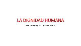 LA DIGNIDAD HUMANA
DOCTRINA SOCIAL DE LA IGLESIA II
 