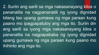 2. Suriin ang sarili sa mga nakasanayang kilos o
pananalita na nagpananatili ng iyong dignidad
bilang tao upang gumawa ng mga paraan kung
paano mo ipagpapatuloy ang mga ito. Suriin din
ang sarili sa iyong mga nakasanayang kilos o
pananalita na nagpapababa ng iyong dignidad
upang gumawa ng mga paraan kung paano mo
ihihinto ang mga ito.
 