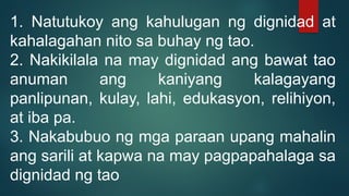 1. Natutukoy ang kahulugan ng dignidad at
kahalagahan nito sa buhay ng tao.
2. Nakikilala na may dignidad ang bawat tao
anuman ang kaniyang kalagayang
panlipunan, kulay, lahi, edukasyon, relihiyon,
at iba pa.
3. Nakabubuo ng mga paraan upang mahalin
ang sarili at kapwa na may pagpapahalaga sa
dignidad ng tao
 