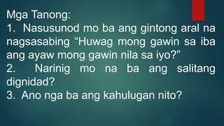 Mga Tanong:
1. Nasusunod mo ba ang gintong aral na
nagsasabing “Huwag mong gawin sa iba
ang ayaw mong gawin nila sa iyo?”
2. Narinig mo na ba ang salitang
dignidad?
3. Ano nga ba ang kahulugan nito?
 