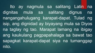 Ito ay nagmula sa salitang Latin na
dignitas mula sa salitang dignus na
nangangahulugang karapat-dapat. Tulad ng
isip, ang dignidad ay biyayang mula sa Diyos
na taglay ng tao. Marapat lamang na ibigay
ang kaukulang pagpapahalaga sa bawat tao
sapagkat karapat-dapat siya na tumanggap
nito.
 