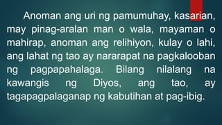 Anoman ang uri ng pamumuhay, kasarian,
may pinag-aralan man o wala, mayaman o
mahirap, anoman ang relihiyon, kulay o lahi,
ang lahat ng tao ay nararapat na pagkalooban
ng pagpapahalaga. Bilang nilalang na
kawangis ng Diyos, ang tao, ay
tagapagpalaganap ng kabutihan at pag-ibig.
 