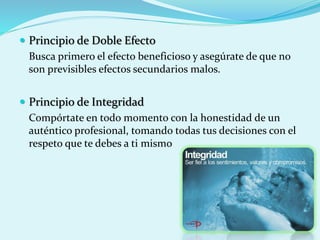  Principio de Doble Efecto
Busca primero el efecto beneficioso y asegúrate de que no
son previsibles efectos secundarios malos.
 Principio de Integridad
Compórtate en todo momento con la honestidad de un
auténtico profesional, tomando todas tus decisiones con el
respeto que te debes a ti mismo
 