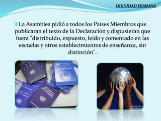 La Asamblea pidió a todos los Países Miembros que
publicaran el texto de la Declaración y dispusieran que
fuera "distribuido, expuesto, leído y comentado en las
escuelas y otros establecimientos de enseñanza, sin
distinción".
DIGNIDAD HUMANA
 