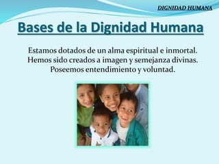 Bases de la Dignidad Humana
Estamos dotados de un alma espiritual e inmortal.
Hemos sido creados a imagen y semejanza divinas.
Poseemos entendimiento y voluntad.
DIGNIDAD HUMANA
 