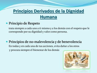 Principios Derivados de la Dignidad
Humana
 Principio de Respeto
trata siempre a cada uno a ti mismo y a los demás con el respeto que le
corresponde por su dignidad y valor como persona.
 Principios de no-malevolencia y de benevolencia
En todas y en cada una de tus acciones, evita dañar a los otros
y procura siempre el bienestar de los demás
 