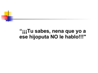 “ ¡¡¡Tu sabes, nena que yo a ese hijoputa NO le hablo!!!" 