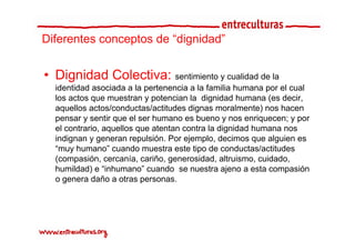 Diferentes conceptos de “dignidad”
                         dignidad


• Dignidad Colectiva: sentimiento y cualidad de la
  identidad asociada a la pertenencia a la familia humana por el cual
  los actos que muestran y potencian la dignidad humana (es decir
                                                              decir,
  aquellos actos/conductas/actitudes dignas moralmente) nos hacen
  pensar y sentir que el ser humano es bueno y nos enriquecen; y por
  el contrario, aquellos que atentan contra la di id d h
    l   t i         ll        t t       t l dignidad humana nos
  indignan y generan repulsión. Por ejemplo, decimos que alguien es
  “muy humano” cuando muestra este tipo de conductas/actitudes
  (compasión, cercanía, cariño, generosidad, altruismo, cuidado,
  humildad) e “inhumano” cuando se nuestra ajeno a esta compasión
  o genera daño a otras p
      g                   personas.
 