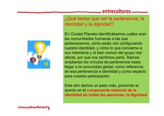 ¿Qué tienen que ver la pertenencia, la
                        pertenencia
identidad y la dignidad?

En Ciudad Planeta identificábamos cuáles eran
las comunidades humanas a las que
p
pertenecemos, cómo estás van configurando
               ,                     g
nuestra identidad, y cómo lo que concierne a
sus miembros y al bien común del grupo nos
afecta,
afecta por que nos sentimos parte Íbamos
                              parte.
ampliando los círculos de pertenencia hasta
llegar a la comunidad global, como referencia
de esa pertenencia e identidad y como espacio
para nuestra participación.

Este ñ damos un paso más, poniendo el
E t año d                 á     i d l
acento en el componente esencial de la
identidad de todas las personas: la dignidad.
 