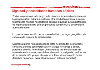 Dignidad y necesidades humanas básicas
Todas las personas, a lo largo de la historia e independientemente del
lugar geográfico, cultura o cualquier otra condición personal o social
      geográfico                                                social,
tenemos las mismas necesidades básicas: aquellas cuya satisfacción
es imprescindible para que las personas puedan vivir y desarrollase
adecuadamente.
  d    d      t

Lo que varía en función del momento histórico, el lugar geográfico y la
cultura es la manera de satisfacerlas.

Distintos autores han categorizado estas necesidades de maneras
similares, aunque con diferencias en las que no vamos a entrar,
porque el objetivo no es hacer un estudio de las teorías sobre las
necesidades humanas, sino definir el respeto a la dignidad en función
de su satisfacción ya que ello nos va a llevar al fundamento de los
de ec os u a os ( ás o ac ó en enlaces ejemplos)
derechos humanos . (Más información e e aces eje p os)
 