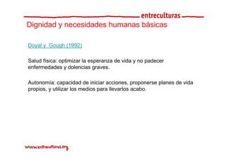 Dignidad y necesidades humanas básicas

Doyal y G
D   l Gough (1992)
          h

Salud física: optimizar la esperanza de vida y no padecer
enfermedades y dolencias graves.

Autonomía: capacidad de iniciar acciones, proponerse planes de vida
propios, y utilizar los medios para llevarlos acabo.
 
