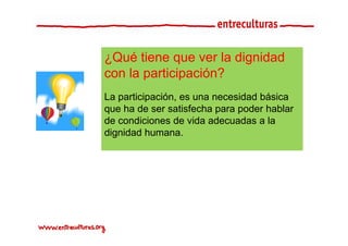 ¿Qué tiene que ver la dignidad
con la participación?
La participación, es una necesidad básica
   participación
que ha de ser satisfecha para poder hablar
de condiciones de vida adecuadas a la
dignidad humana.
 