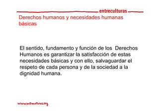 Derechos humanos y necesidades humanas
básicas



El sentido, fundamento y función de los Derechos
Humanos es garantizar la satisfacción de estas
necesidades básicas y con ello, salvaguardar el
respeto de cada persona y de la sociedad a la
dignidad humana.
 