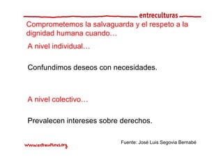 Comprometemos la salvaguarda y el respeto a la
dignidad humana cuando…
A nivel individual…

Confundimos deseos con necesidades.



A nivel colectivo…

Prevalecen intereses sobre derechos.

                          Fuente: José Luis Segovia Bernabé
 