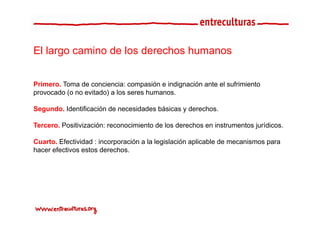 El largo camino de los derechos humanos


Primero. Toma de conciencia: compasión e indignación ante el sufrimiento
                                   p          g
provocado (o no evitado) a los seres humanos.

Segundo. Identificación de necesidades básicas y derechos.

Tercero. Positivización: reconocimiento de los derechos en instrumentos jurídicos.

Cuarto. Efectividad : incorporación a la legislación aplicable de mecanismos para
hacer efectivos estos derechos.
 