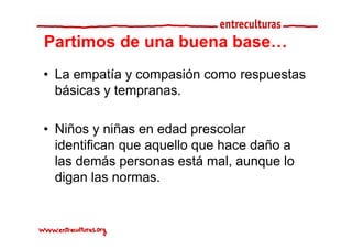 Partimos de una buena base
                      base…
• La empatía y compasión como respuestas
  básicas y tempranas.
               p

• Niñ y niñas en edad prescolar
  Niños     iñ       d d        l
  identifican que aquello que hace daño a
  las demás personas está mal, aunque lo
  digan las normas.
 