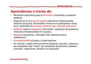 Aprendemos a t é d
A    d       través de:
•   Momentos específicos para la formación: conociendo y poniendo
    palabras.
    palabras
•   Experiencia en el grupo de iguales (relaciones interpersonales,
    dinámica de grupo) dinamizada a través de la participación activa
    en la realización de acciones solidarias con creciente autonomía.
•   Reflexión sobre la experiencia (formación, realización de acciones y
    relaciones interpersonales en el grupo)
                                     grupo).
•   Identidad consciente y reforzada (“Ser diferente ante la
    indiferencia”).
•   Acompañamiento al grupo y a cada persona.
•   En una ida y vuelta continua entre lo personal, concreto y cercano y
    las situaciones más “macro” de vulneración de derechos: pobreza
                         macro                                pobreza,
    exclusión, migraciones, derecho a la educación.
 