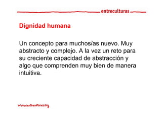 Dignidad humana

Un concepto para muchos/as nuevo Muy
                              nuevo.
abstracto y complejo. A la vez un reto para
su creciente capacidad de abstracción y
algo que comprenden muy bien de manera
intuitiva.
 